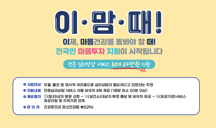 이.맘.때! 이제, 마음건강을 돌봐야 할때! 전국민 마음투자 지원이 시작됩니다. 전문심리상담 서비스 최대 64만원 지원 ❍ 사업기간 : 상시

                 ❍ 사업대상 : 우울, 불안 등 정서적 어려움으로 심리상담이 필요하다고
                               인정되는 주민
                 
                 ❍ 지원내용 : 전문심리상담 서비스 이용 바우처 8회 제공
                                (1회당 최소 50분 이상)

                 ❍ 제공절차 : ➀(동)대상자 방문 신청 → ➁(보건소)대상자 확정 통보 및
                               바우처 제공 → ➂(제공기관)서비스 제공지원 및 지역기관
                               연계
                  
                 ❍ 문 의 처 : 건강증진과 정신건강팀 ☎5296