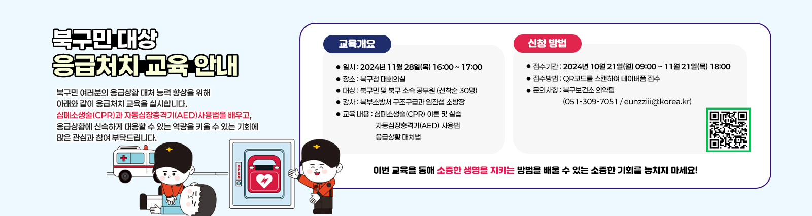 북구민 대상 응급처치 교육 안내 북구민 여러분의 응급상황 대처 능력 향상을 위해 아래와 같이 응급처치 교육을 실시합니다. 심폐소생술(CPR)과 자동심장충격기(AED) 사용법을 배우고, 응급상황에 신속하게 대응할 수 있는 역량을 키울 수 있는 기회에 많은 관심과 참여 부탁드립니다.

                    □ 교육 개요 □
                    1. 일시: 2024년 11월 28일(목) 16:00 ~ 17:00
                    2. 장소: 북구청 대회의실
                    3. 대상: 북구민 및 북구 소속 공무원 (선착순 30명)
                    4. 강사: 북부소방서 구조구급과 임진섭 소방장
                    5. 교육 내용:
                    심폐소생술(CPR) 이론 및 실습
                    자동심장충격기(AED) 사용법
                    응급상황 대처법

                    □ 신청 방법 □
                    1. 접수기간: 2024년 10월 21일(월) 09:00 ~ 2024년 11월 21일(목) 18:00
                    2. 접수방법: QR코드를 스캔하여 네이버폼 접수
                    3. 문의사항: 북구보건소 의약팀 (051-309-7051 / eunzziii@korea.kr)  qr코드바로가기https://form.naver.com/response/P5UhCqtq9BYY0LcGF2Fnpg

                    이번 교육을 통해 소중한 생명을 지키는 방법을 배울 수 있는 소중한 기회를 놓치지 마세요!