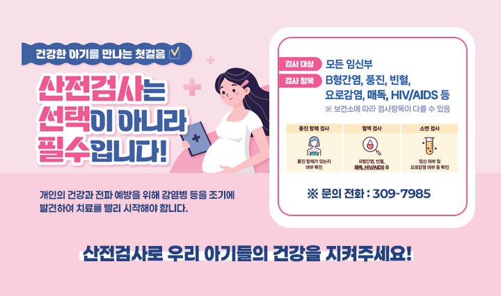 건강한 아기를 만나는 첫걸음/산전검사는 선택이 아니라 필수입니다! 개인의 건강과 전파 예방을 위해 감염병 등을 조기에 발견하여 치료를 빨리 시작해야 합니다.검사대상:모든임신부/검사항목:B형간염, 풍진, 빈혈, 요로감염, 매독,HIV/AIDS등/산전검사로 우리 아기들의 건강을 지켜주세요!