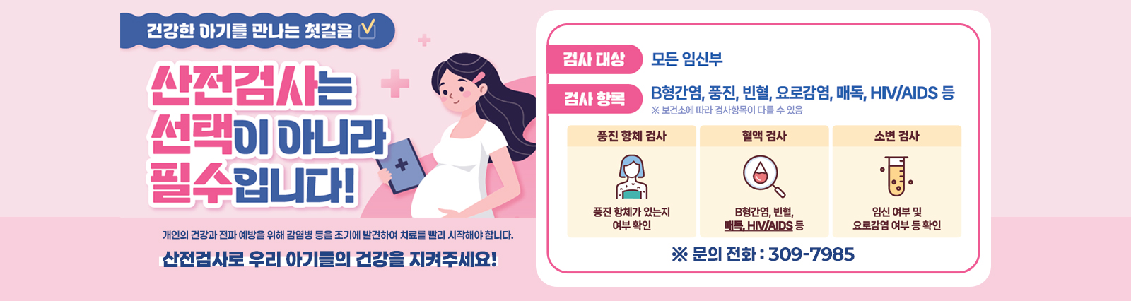 건강한 아기를 만나는 첫걸음/산전검사는 선택이 아니라 필수입니다! 개인의 건강과 전파 예방을 위해 감염병 등을 조기에 발견하여 치료를 빨리 시작해야 합니다.검사대상:모든임신부/검사항목:B형간염, 풍진, 빈혈, 요로감염, 매독,HIV/AIDS등/산전검사로 우리 아기들의 건강을 지켜주세요!