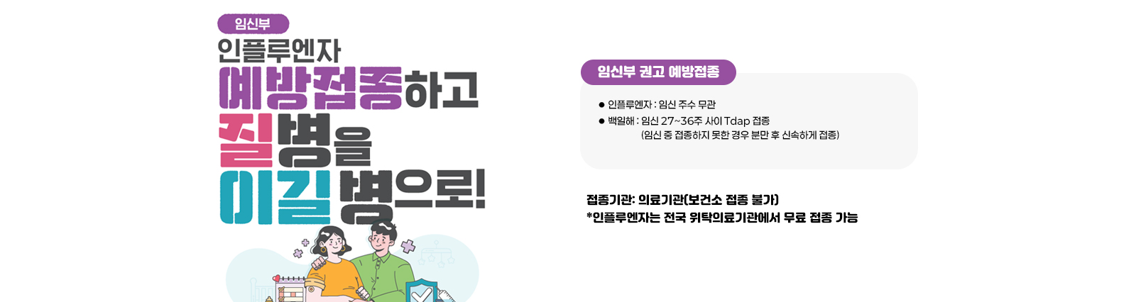 임신부 인플루엔자 예방접종하고 질병을 이길병으로 / 임신부 권고 예방접종 인플루엔자 : 임신 주수 무관 백일해 : 임신 27~36주 사이 Tdap 접종 (임신 중 접종하지 못한 경우 분만 후 신속하게 접종)접종기관: 의료기관(보건소 접종 불가) *인플루엔자는 전국 위탁의료기관에서 무료 접종 가능