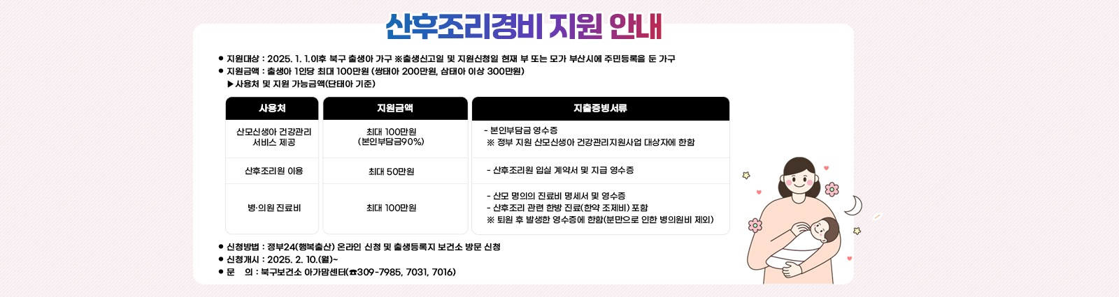 산후조리경비 지원 안내  ❍ 지원대상 : 2025. 1. 1.이후 북구 출생아 가구
                              ※출생신고일 및 지원신청일 현재 부 또는 모가 부산시에 주민등록을 둔 가구 
                             ❍ 지원금액 : 출생아 1인당 최대 100만원 (쌍태아 200만원, 삼태아 이상 300만원)
                              ▸사용처 및 지원 가능금액(단태아 기준) /산모신생아 건강관리 서비스 제공:최대 100만원
                                (본인부담금90%): - 본인부담금 영수증
                                 ※ 정부 지원 산모신생아 건강관리지원사업 대상자에 한함 /산후조리원 이용: 최대 50만원 : - 산후조리원 입실 계약서 및 지급 영수증/병·의원 진료비:최대 100만원: - 산모 명의의 진료비 명세서 및 영수증
                                 - 산후조리 관련 한방 진료(한약 조제비) 포함
                                 ※ 퇴원 후 발생한 영수증에 한함(분만으로 인한 병의원비 제외)❍ 신청방법 : 정부24(행복출산) 온라인 신청 및 출생등록지 보건소 방문 신청
                                 ❍ 신청개시 : 2025. 2. 10.(월)~
                                 ❍ 문    의 : 북구보건소 아가맘센터(☎309-7985, 7031, 7016)