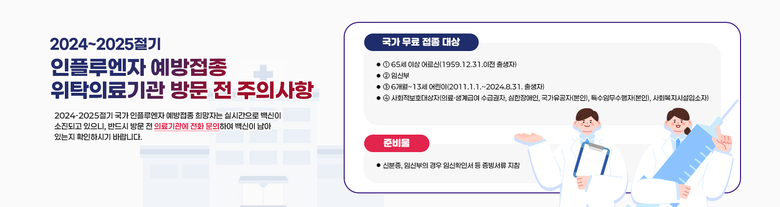 2024~2025절기 인플루엔자 예방접종 위탁의료기관 방문 전 주의사항  2024-2025절기 국가 인플루엔자 예방접종 희망자는 실시간으로 백신이 소진되고 있으니, 반드시 방문 전 의료기관에 전화 문의하여 백신이 남아
                있는지 확인하시기 바랍니다.
                [국가 무료 접종 대상]
                ① 65세 이상 어르신(1959.12.31.이전 출생자)
                ② 임신부
                ③ 6개월~13세 어린이(2011.1.1.~2024.8.31. 출생자)
                ④ 사회적보호대상자(의료·생계급여 수급권자, 심한장애인, 국가유공자(본인), 특수임무수
                행자(본인), 사회복지시설입소자)
                [준비물]
                - 신분증, 임신부의 경우 임신확인서 등 증빙서류 지참