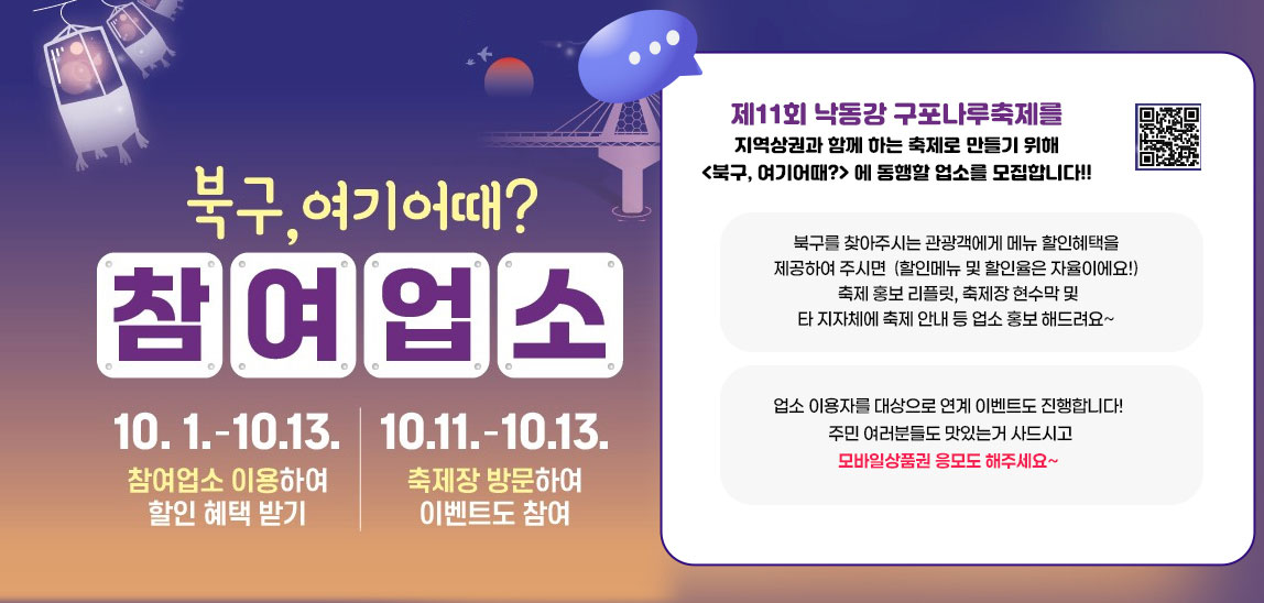 북구,여기어때? 참여업소 10.1.-10.13. 참여업소 이용하여 할인 혜택 받기//10.11.-10.13. 축제장 방문하여 이벤트도 참여 //  제11회 낙동강 구포나루축제를 지역상권과 함꼐 하는 축제로 만들기 위해
                     <북구, 여기어때?> 에 동행할 업소를 모집합니다!!
                     
                     북구를 찾아주시는 관광객에게 메뉴 할인혜택을 제공하여 주시면
                     (할인메뉴 및 할인율은 자율이에요!)
                     축제 홍보 리플릿, 축제장 현수막 및 타 지자체에 축제 안내 등
                     업소 홍보 해드려요~
                     
                     업소 이용자를 대상으로 연계 이벤트도 진행합니다!
                     주민 여러분들도 맛있는거 사드시고 모바일상품권 응모도 해주세요~qr코드바로가기https://www.bsbukgu.go.kr/tour/index.bsbukgu?menuCd=DOM_000000402006001000