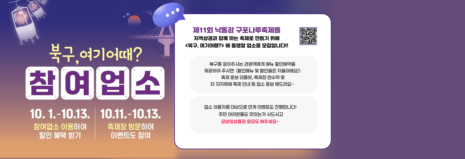 북구,여기어때? 참여업소 10.1.-10.13. 참여업소 이용하여 할인 혜택 받기//10.11.-10.13. 축제장 방문하여 이벤트도 참여 //  제11회 낙동강 구포나루축제를 지역상권과 함꼐 하는 축제로 만들기 위해
                     <북구, 여기어때?> 에 동행할 업소를 모집합니다!!
                     
                     북구를 찾아주시는 관광객에게 메뉴 할인혜택을 제공하여 주시면
                     (할인메뉴 및 할인율은 자율이에요!)
                     축제 홍보 리플릿, 축제장 현수막 및 타 지자체에 축제 안내 등
                     업소 홍보 해드려요~
                     
                     업소 이용자를 대상으로 연계 이벤트도 진행합니다!
                     주민 여러분들도 맛있는거 사드시고 모바일상품권 응모도 해주세요~qr코드바로가기https://www.bsbukgu.go.kr/tour/index.bsbukgu?menuCd=DOM_000000402006001000