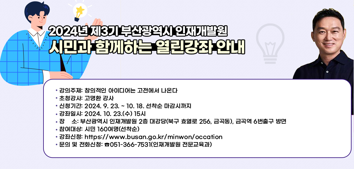 2024년 제3기 부산광역시 인재개발원 
                    시민과 함께하는 열린강좌 안내
                    ● 강의주제: 창의적인 아이디어는 고전에서 나온다
                    ● 초청강사: 고명환 강사
                    ● 신청기간: 2024. 9. 23. ~ 10. 18. 선착순 마감시까지
                    ● 강좌일시: 2024. 10. 23.(수) 15시
                    ● 장    소: 부산광역시 인재개발원 2층 대강당(북구 효열로 256, 금곡동), 금곡역 6번출구 방면
                    ● 참여대상: 시민 160여명(선착순)
                    ● 강좌신청: https://www.busan.go.kr/minwon/occation
                    ● 문의 및 전화신청: ☎051-366-7531(인재개발원 전문교육과)