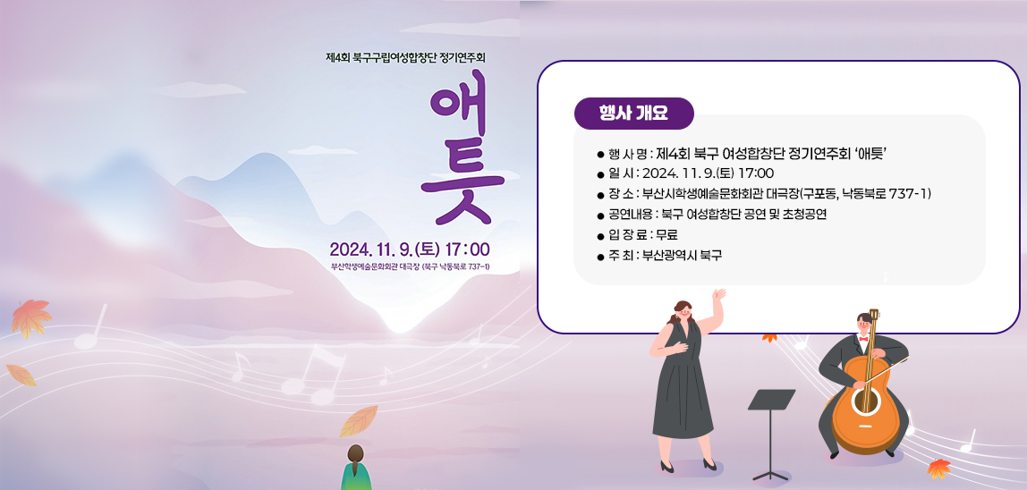 제4회 북구구립여성합창단 정기연주회 애틋 2024. 11. 9.(토) 17:00 부산시학생예술문화회관 대극장(구포동, 낙동북로 737-1)/행사 개요
                        ❍ 행 사 명 : 제4회 북구 여성합창단 정기연주회 ‘애틋’
                        ❍ 일 시 : 2024. 11. 9.(토) 17:00
                        ❍ 장 소 : 부산시학생예술문화회관 대극장(구포동, 낙동북로 737-1)
                        ❍ 공연내용 : 북구 여성합창단 공연 및 초청공연
                        ❍ 입 장 료 : 무료
                        ❍ 주 최 : 부산광역시 북구