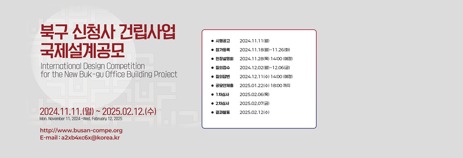 북구 신청사 건립사업 국제설계공모 International esign Competition for the New Buk-ku Office Building Profect 2024.11.11.(월)~2025.02.12.(수) Mon.November 11,2024~Wed. February 12,2025 / 시행공고 2024.11.11(월)
                    참가등록 2024.11.18(월)~11.26(화)
                    현장설명회 2024.11.28(목) 14:00 (예정)
                    질의접수 2024.12.02(월)~12.06(금)
                    질의답변 2024.12.11(수) 14:00 (예정)
                    공모안제출 2025.01.22(수) 18:00 까지
                    1차심사 2025.02.06(목)
                    2차심사 2025.02.07(금)
                    결과발표 2025.02.12(수)