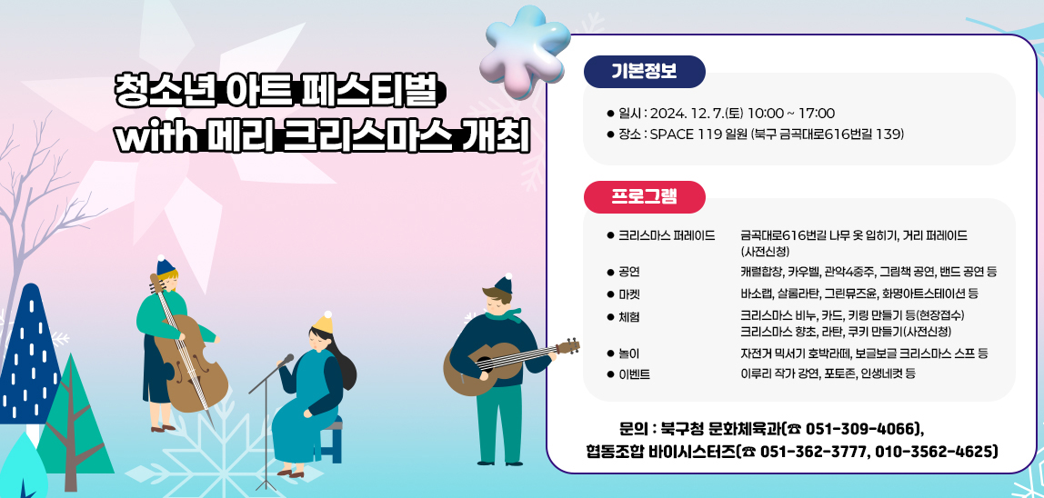 ‘청소년 아트 페스티벌 with 메리 크리스마스’ 개최/일시 : 2024. 12. 7.(토) 10:00 ~ 17:00
                    ▪ 장소 : SPACE 119 일원 (북구 금곡대로616번길 139)/크리스마스 퍼레이드 ∎ 금곡대로616번길 나무 옷 입히기, 거리 퍼레이드(사전신청)/공  연∎ 캐럴합창, 카우벨, 관악4중주, 그림책 공연, 밴드 공연 등/마  켓∎ 바소랩, 살롬라탄, 그린뮤즈윤, 화명아트스테이션 등/체  험∎ 크리스마스 비누, 카드, 키링 만들기 등(현장접수)∎ 크리스마스 향초, 라탄, 쿠키 만들기(사전신청)/놀  이∎ 자전거 믹서기 호박라떼, 보글보글 크리스마스 스프 등/이벤트∎ 이루리 작가 강연, 포토존, 인생네컷 등▪ 문의 : 북구청 문화체육과(☎ 051-309-4066), 
                    협동조합 바이시스터즈(☎ 051-362-3777, 010-3562-4625)