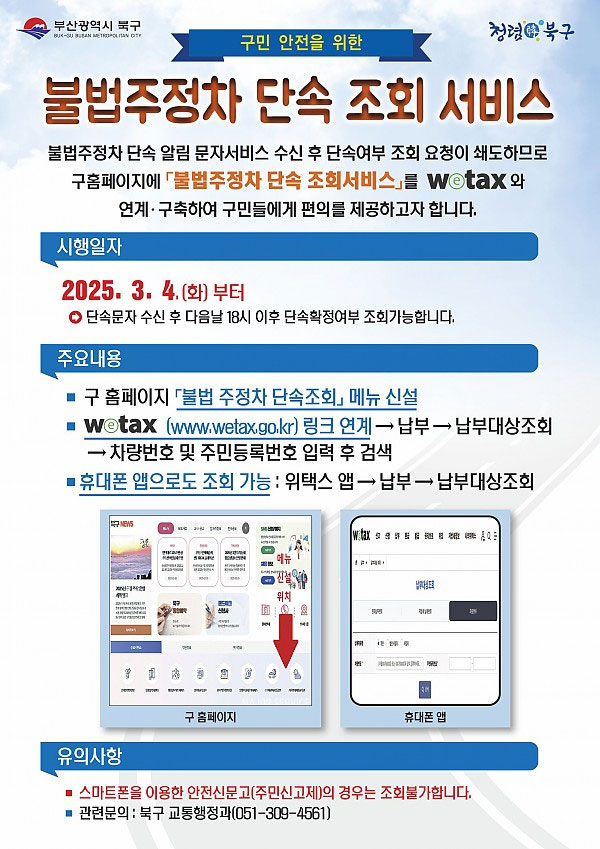 구민 안전을 위한 불법주정차 단속 조회 서비스
불법주정차 단속 알림 문자서비스 수신 후 단속여부 조회 요청이 쇄도하므로 구홈페이지에 「불법주정차 단속 조회서비스」를 Wotax와 연계·구축하여 구민들에게 편의를 제공하고자 합니다.
시행일자
2025.3.4.(화) 부터
● 단속문자 수신 후 다음날 18시 이후 단속확정여부 조회가능합니다.
주요내용
■구 홈페이지 '불법 주정차 단속조회, 메뉴 신설
■ wetax (www.wetax.go.kr) 링크 연계>납부>납부대상조회>차량번호 및 주민등록번호 입력 후 검색
■ 휴대폰 앱으로도 조회 가능 : 위택스 앱>납부>납부대상조회
유의사항
■ 스마트폰을 이용한 안전신문고(주민신고제)의 경우는 조회불가합니다.
관련문의 : 북구 교통행정과(051-309-4561)